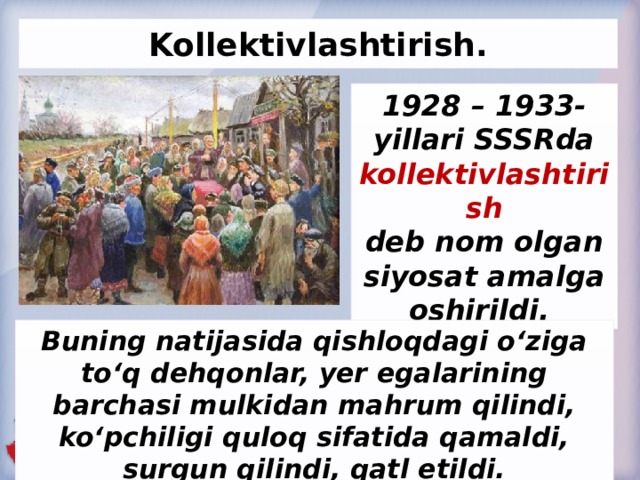 Kollektivlashtirish. 1928 – 1933-yillari SSSRda kollektivlashtirish deb nom olgan siyosat amalga oshirildi. Buning natijasida qishloqdagi o‘ziga to‘q dehqonlar, yer egalarining barchasi mulkidan mahrum qilindi, ko‘pchiligi quloq sifatida qamaldi, surgun qilindi, qatl etildi.