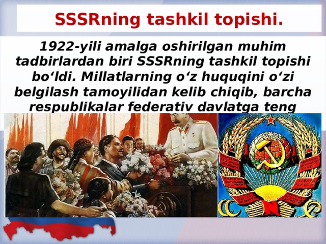 SSSRning tashkil topishi. 1922-yili amalga oshirilgan muhim tadbirlardan biri SSSRning tashkil topishi bo‘ldi. Millatlarning o‘z huquqini o‘zi belgilash tamoyilidan kelib chiqib, barcha respublikalar federativ davlatga teng huquqli a’zo bo‘lib kirdilar.