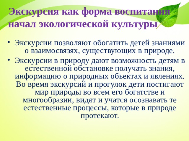 Экскурсия как форма воспитания начал экологической культуры Экскурсии позволяют обогатить детей знаниями о взаимосвязях, существующих в природе. Экскурсии в природу дают возможность детям в естественной обстановке получать знания, информацию о природных объектах и явлениях. Во время экскурсий и прогулок дети постигают мир природы во всем его богатстве и многообразии, видят и учатся осознавать те естественные процессы, которые в природе протекают.  