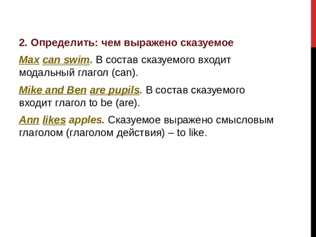 2. Определить: чем выражено сказуемое Max  can swim . В состав сказуемого входит модальный глагол (can). Mike and Ben  are pupils .  В состав сказуемого входит глагол to be (are). Ann  likes apples. Сказуемое выражено смысловым глаголом (глаголом действия) – to like.         