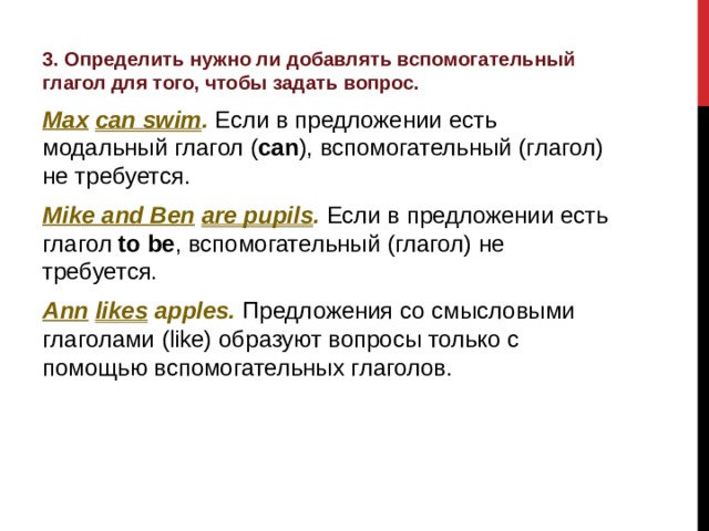 3. Определить нужно ли добавлять вспомогательный глагол для того, чтобы задать вопрос. Max  can swim . Если в предложении есть модальный глагол ( can ), вспомогательный (глагол) не требуется. Mike and Ben  are pupils . Если в предложении есть глагол to  be , вспомогательный (глагол) не требуется. Ann  likes apples. Предложения со смысловыми глаголами (like) образуют вопросы только с помощью вспомогательных глаголов.  