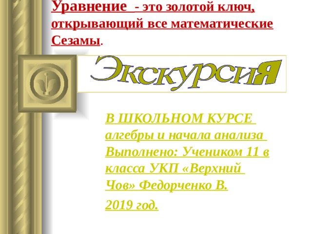 Уравнение - это золотой ключ, открывающий все математические Сезамы . В ШКОЛЬНОМ КУРСЕ алгебры и начала анализа  Выполнено: Учеником 11 в класса УКП «Верхний Чов» Федорченко В. 2019 год. 