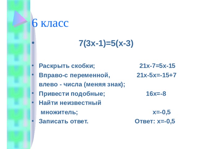 6 класс  7(3х-1)=5(х-3)  Раскрыть скобки; 21х-7=5х-15 Вправо-с переменной, 21х-5х=-15+7  влево - числа (меняя знак); Привести подобные; 16х=-8 Найти неизвестный  множитель; х=-0,5 Записать ответ. Ответ: х=-0,5  