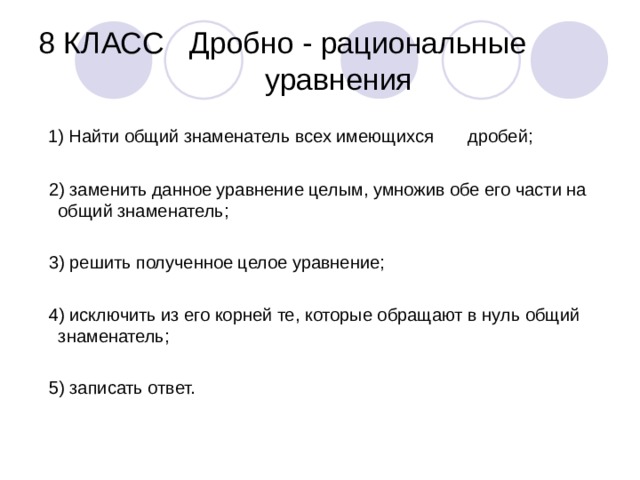 8 КЛАСС Дробно - рациональные  уравнения  1) Найти общий знаменатель всех имеющихся дробей;  2) заменить данное уравнение целым, умножив обе его части на общий знаменатель;  3) решить полученное целое уравнение;  4) исключить из его корней те, которые обращают в нуль общий знаменатель;  5) записать ответ. 