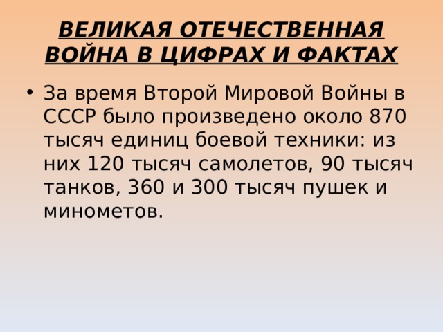 ВЕЛИКАЯ ОТЕЧЕСТВЕННАЯ ВОЙНА В ЦИФРАХ И ФАКТАХ За время Второй Мировой Войны в СССР было произведено около 870 тысяч единиц боевой техники: из них 120 тысяч самолетов, 90 тысяч танков, 360 и 300 тысяч пушек и минометов. 