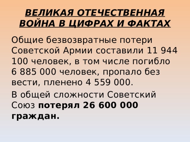 ВЕЛИКАЯ ОТЕЧЕСТВЕННАЯ ВОЙНА В ЦИФРАХ И ФАКТАХ Общие безвозвратные потери Советской Армии составили 11 944 100 человек, в том числе погибло 6 885 000 человек, пропало без вести, пленено 4 559 000. В общей сложности Советский Союз потерял 26 600 000 граждан.  