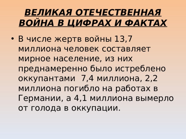 ВЕЛИКАЯ ОТЕЧЕСТВЕННАЯ ВОЙНА В ЦИФРАХ И ФАКТАХ В числе жертв войны 13,7 миллиона человек составляет мирное население, из них преднамеренно было истреблено оккупантами  7,4 миллиона, 2,2 миллиона погибло на работах в Германии, а 4,1 миллиона вымерло от голода в оккупации. 