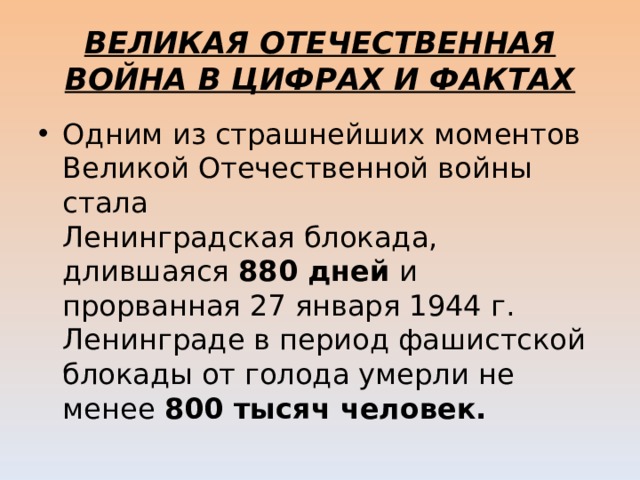 ВЕЛИКАЯ ОТЕЧЕСТВЕННАЯ ВОЙНА В ЦИФРАХ И ФАКТАХ Одним из страшнейших моментов Великой Отечественной войны стала   Ленинградская блокада, длившаяся 880 дней и прорванная 27 января 1944 г.   Ленинграде в период фашистской блокады от голода умерли не менее 800 тысяч человек.  