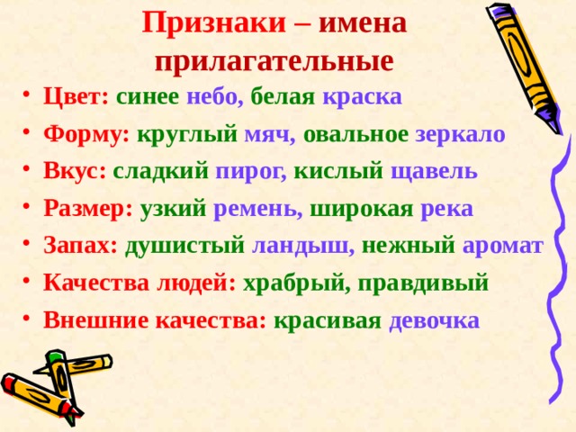 Признаки – имена прилагательные Цвет:  синее небо, белая краска Форму:  круглый мяч, овальное зеркало Вкус:  сладкий пирог, кислый щавель Размер:  узкий ремень, широкая река Запах:  душистый ландыш, нежный аромат Качества людей: храбрый, правдивый Внешние качества: красивая девочка 
