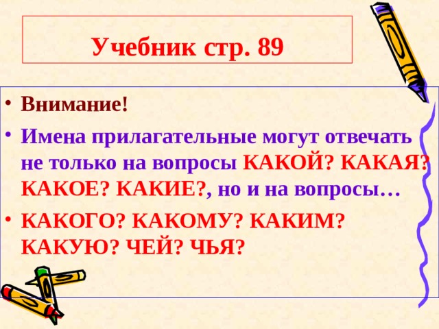 Учебник стр. 89 Внимание! Имена прилагательные могут отвечать не только на вопросы КАКОЙ?  КАКАЯ? КАКОЕ? КАКИЕ? , но и на вопросы… КАКОГО? КАКОМУ? КАКИМ? КАКУЮ? ЧЕЙ? ЧЬЯ? 