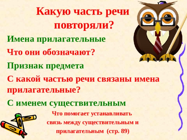 Какую часть речи повторяли? Имена прилагательные Что они обозначают? Признак предмета С какой частью речи связаны имена прилагательные? С именем существительным Что помогает устанавливать  связь между существительным и  прилагательным (стр. 89)  