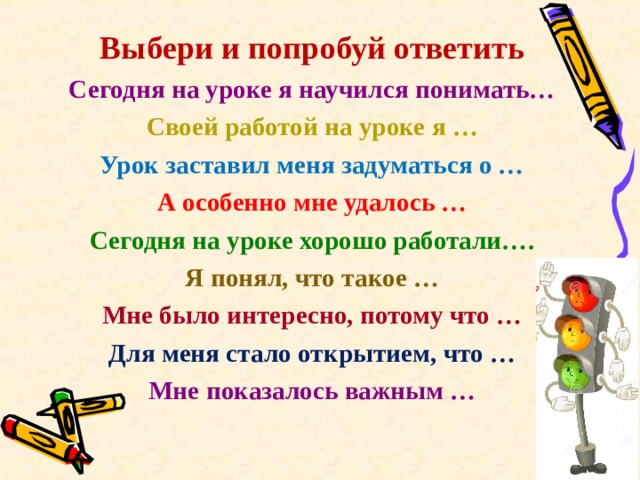 Выбери и попробуй ответить Сегодня на уроке я научился понимать… Своей работой на уроке я … Урок заставил меня задуматься о … А особенно мне удалось … Сегодня на уроке хорошо работали…. Я понял, что такое … Мне было интересно, потому что … Для меня стало открытием, что … Мне показалось важным …   