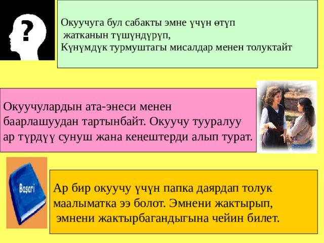 Окуучуга бул сабакты эмне үчүн өтүп  жатканын түшүндүрүп, Күнүмдүк турмуштагы мисалдар менен толуктайт Окуучулардын ата-энеси менен баарлашуудан тартынбайт. Окуучу тууралуу ар түрдүү сунуш жана кеңештерди алып турат. Ар бир окуучу үчүн папка даярдап толук маалыматка ээ болот. Эмнени жактырып,  эмнени жактырбагандыгына чейин билет. 