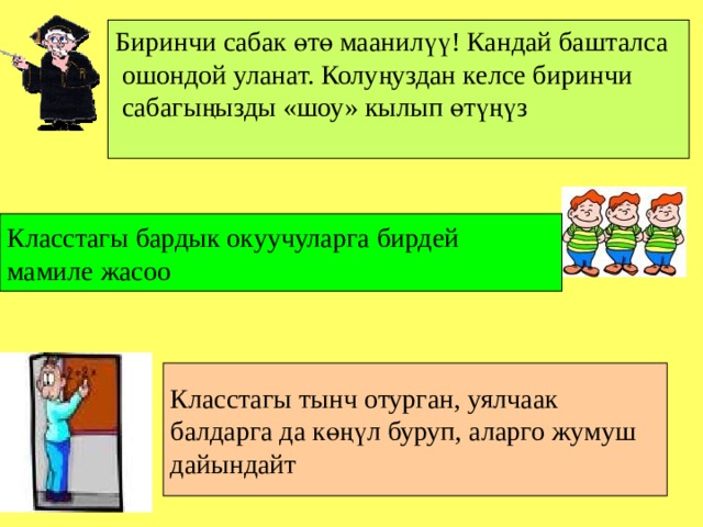 Биринчи сабак өтө маанилүү! Кандай башталса  ошондой уланат. Колуңуздан келсе биринчи  сабагыңызды «шоу» кылып өтүңүз Класстагы бардык окуучуларга бирдей мамиле жасоо Класстагы тынч отурган, уялчаак балдарга да көңүл буруп, аларго жумуш дайындайт 