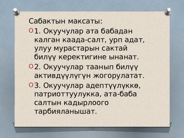 Сабактын максаты: 1. Окуучулар ата бабадан калган каада-салт, урп адат, улуу мурастарын сактай билүү керектигине ынанат. 2. Окуучулар таанып билүү активдүүлүгүн жогорулатат. 3. Окуучулар адептүүлүккө, патриоттуулукка, ата-баба салтын кадырлоого тарбияланышат. 