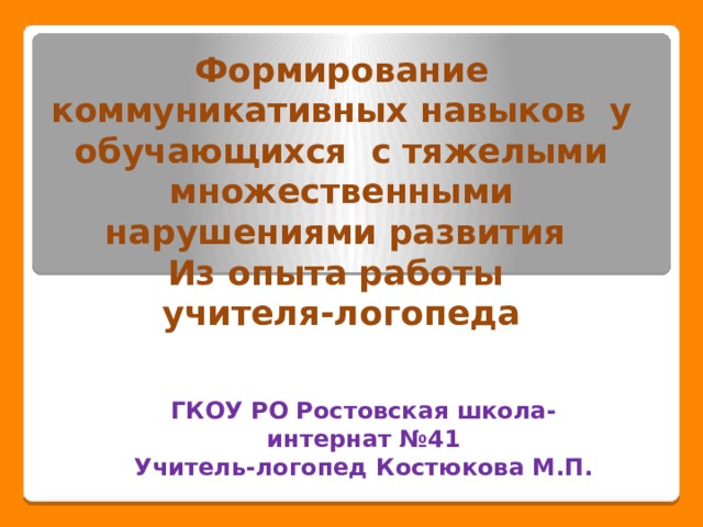Формирование коммуникативных навыков у обучающихся с тяжелыми множественными нарушениями развития  Из опыта работы  учителя-логопеда ГКОУ РО Ростовская школа-интернат №41 Учитель-логопед Костюкова М.П. 