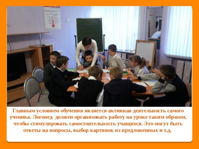 Главным условием обучения является активная деятельность самого ученика. Логопед должен организовать работу на уроке таким образом, чтобы стимулировать самостоятельность учащихся. Это могут быть ответы на вопросы, выбор картинок из предложенных и т.д. 