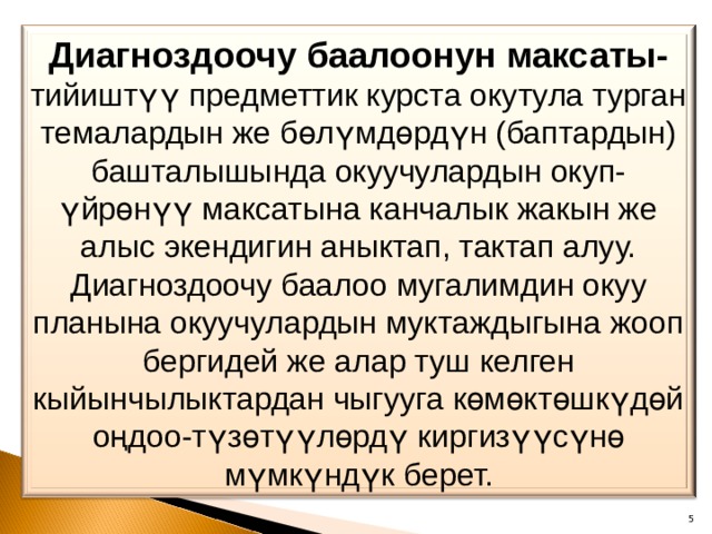 Диагноздоочу баалоонун максаты- тийиштүү предметтик курста окутула турган темалардын же бөлүмдөрдүн (баптардын) башталышында окуучулардын окуп-үйрөнүү максатына канчалык жакын же алыс экендигин аныктап, тактап алуу. Диагноздоочу баалоо мугалимдин окуу планына окуучулардын муктаждыгына жооп бергидей же алар туш келген кыйынчылыктардан чыгууга көмөктөшкүдөй оңдоо-түзөтүүлөрдү киргизүүсүнө мүмкүндүк берет. 4 
