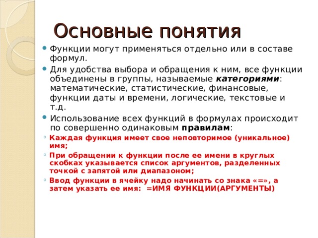 Основные понятия Функции могут применяться отдельно или в составе формул. Для удобства выбора и обращения к ним, все функции объединены в группы, называемые категориями : математические, статистические, финансовые, функции даты и времени, логические, текстовые и т.д. Использование всех функций в формулах происходит по совершенно одинаковым правилам : Каждая функция имеет свое неповторимое (уникальное) имя; При обращении к функции после ее имени в круглых скобках указывается список аргументов, разделенных точкой с запятой или диапазоном; Ввод функции в ячейку надо начинать со знака «=», а затем указать ее имя: =ИМЯ ФУНКЦИИ(АРГУМЕНТЫ) Каждая функция имеет свое неповторимое (уникальное) имя; При обращении к функции после ее имени в круглых скобках указывается список аргументов, разделенных точкой с запятой или диапазоном; Ввод функции в ячейку надо начинать со знака «=», а затем указать ее имя: =ИМЯ ФУНКЦИИ(АРГУМЕНТЫ) 