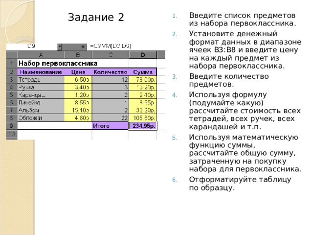 Введите список предметов из набора первоклассника. Установите денежный формат данных в диапазоне ячеек В3:В8 и введите цену на каждый предмет из набора первоклассника. Введите количество предметов. Используя формулу (подумайте какую) рассчитайте стоимость всех тетрадей, всех ручек, всех карандашей и т.п. Используя математическую функцию суммы, рассчитайте общую сумму, затраченную на покупку набора для первоклассника. Отформатируйте таблицу по образцу. Задание 2 