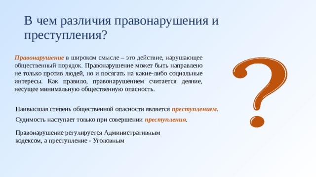 В чем различия правонарушения и преступления? Правонарушение  в широком смысле – это действие, нарушающее общественный порядок. Правонарушение может быть направлено не только против людей, но и посягать на какие-либо социальные интересы. Как правило, правонарушением считается деяние, несущее минимальную общественную опасность. Наивысшая степень общественной опасности является  преступлением . Судимость наступает только при совершении  преступления .   Правонарушение регулируется Административным кодексом, а преступление - Уголовным 