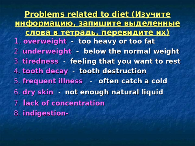 Problems related to diet (Изучите информацию, запишите выделенные слова в тетрадь, перевидите их)  1 . overweight   - too heavy or too fat  2. underweight   - below the normal weight  3. tiredness  - feeling that you want to rest  4. tooth decay - tooth destruction  5. frequent illness - often catch a cold  6. dry skin  - not enough natural liquid   7. l ack of concentration  8. indigestion- 