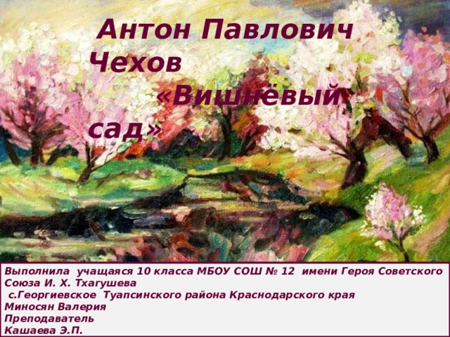  Антон Павлович Чехов  «Вишнёвый сад» Выполнила учащаяся 10 класса МБОУ СОШ № 12 имени Героя Советского Союза И. Х. Тхагушева  с.Георгиевское Туапсинского района Краснодарского края Миносян Валерия Преподаватель Кашаева Э.П. 