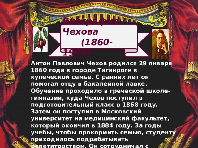 Биография Чехова  (1860-1904) Антон Павлович Чехов родился 29 января 1860 года в городе Таганроге в купеческой семье. С ранних лет он помогал отцу в бакалейной лавке. Обучение проходило в греческой школе-гимназии, куда Чехов поступил в подготовительный класс в 1868 году. Затем он поступил в Московский университет на медицинский факультет, который окончил в 1884 году. За годы учебы, чтобы прокормить семью, студенту приходилось подрабатывать репетиторством. Он сотрудничал с журналами, писал краткие юмористические очерки. Впервые рассказы Чехова были изданы книгой в 1884 году и назывались «Сказки Мельпомены». 