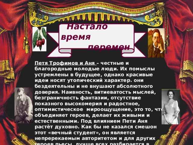  Настало время  перемен Петя Трофимов и Аня – честные и благородные молодые люди. Их помыслы устремлены в будущее, однако красивые идеи носят утопический характер. они бездеятельны и не внушают абсолютного доверия. Наивность, витиеватость мыслей, безграничность фантазии, отсутствие показного высокомерия и радостное, оптимистическое мироощущение, это то, что объединяет героев, делает их живыми и естественными. Под влиянием Пети Аня растёт духовно. Как бы не казался смешон этот «вечный студент», он является непререкаемым авторитетом и для других героев пьесы, лучше всех разбирается в происходящем, точнее судит о людях. И когда Петя и Аня, уходят вместе из старого дома, мы надеемся, что они найдут путь к правде и вечному счастью.               