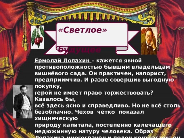   «Светлое»  будущее  Ермолай Лопахин – кажется явной  противоположностью бывшим владельцам  вишнёвого сада. Он практичен, напорист,  предприимчив. И разве совершив выгодную покупку,  герой не имеет право торжествовать? Казалось бы,  всё здесь ясно и справедливо. Но не всё столь   безоблачно. Чехов чётко показал хищническую  природу капитала, постепенно калечащего  недюжинную натуру человека. Образ  Лопахина многогранен и полон контрастов: он одновременно решителен и уступчив, расчётлив   и поэтичен, истинно добр и крайне бессердечен.   