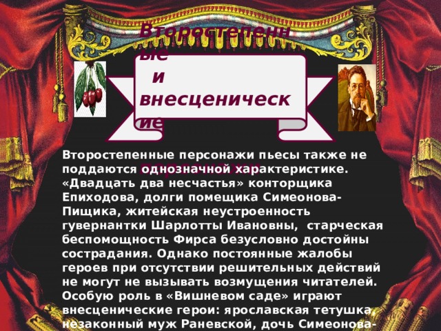  Второстепенные  и внесценические  персонажи               Второстепенные персонажи пьесы также не поддаются однозначной характеристике. «Двадцать два несчастья» конторщика Епиходова, долги помещика Симеонова-Пищика, житейская неустроенность гувернантки Шарлотты Ивановны, старческая беспомощность Фирса безусловно достойны сострадания. Однако постоянные жалобы героев при отсутствии решительных действий не могут не вызывать возмущения читателей. Особую роль в «Вишневом саде» играют внесценические герои: ярославская тетушка, незаконный муж Раневской, дочь Симеонова-Пищика. Благодаря им художественное пространство комедии расширяется и приближается к реальности. 
