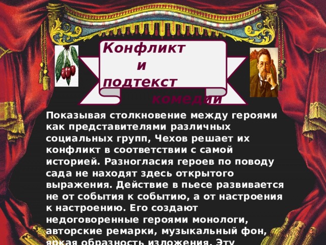  Конфликт  и подтекст  комедии               Показывая столкновение между героями как представителями различных социальных групп, Чехов решает их конфликт в соответствии с самой историей. Разногласия героев по поводу сада не находят здесь открытого выражения.  Действие в пьесе развивается не от события к событию, а от настроения к настроению. Его создают недоговоренные героями монологи, авторские ремарки, музыкальный фон, яркая образность изложения. Эту особенность чеховской пьесы литературоведы назвали «подтекстом изложения».   