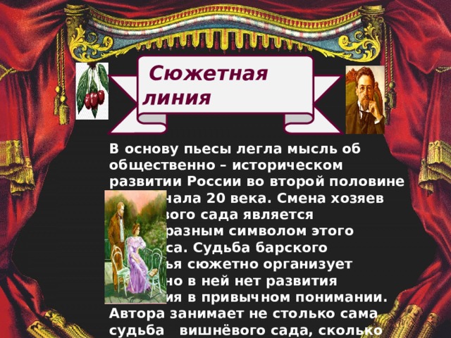  Сюжетная линия В основу пьесы легла мысль об общественно – историческом развитии России во второй половине 19 – начала 20 века. Смена хозяев вишнёвого сада является своеобразным символом этого процесса. Судьба барского поместья сюжетно организует пьесу, но в ней нет развития действия в привычном понимании. Автора занимает не столько сама судьба вишнёвого сада, сколько стремление рассказать о столкновении прошлого и настоящего страны, о зарождении её самобытного будущего. 