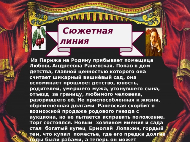 Сюжетная линия  Из Парижа на Родину прибывает помещица Любовь Андреевна Раневская. Попав в дом детства, главной ценностью которого она считает шикарный вишнёвый сад, она вспоминает прошлое: детство, юность, родителей, умершего мужа, утонувшего сына, отъезд за границу, любимого человека, разорившего её. Не приспособленная к жизни, обременённая долгами Раневская скорбит о возможной продаже родового гнезда с аукциона, но не пытается исправить положение. Торг состоялся. Новым хозяином имения и сада стал богатый купец Ермолай Лопахин, гордый тем, что купил поместье, где его предки долгие годы были рабами, а теперь он может распродать эту землю. Жизнь каждого героя меняется : Раневская отправляется за границу , её дочь Аня продолжает образование, Петя ищет счастья в Москве, брат Любови Андреевны становится служащим банка, и только жизнь старого слуги Фирса обрывается на пороге господского дома. 