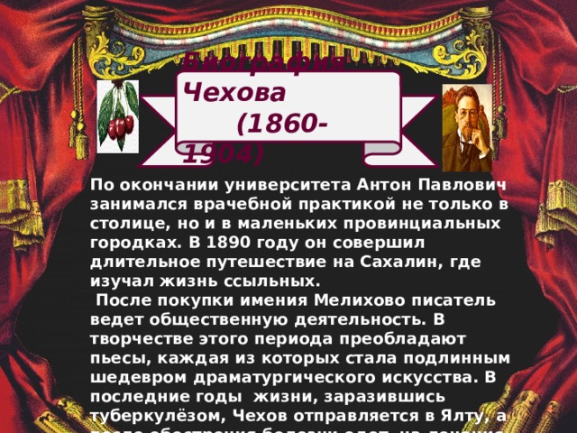 Биография Чехова  (1860-1904) По окончании университета Антон Павлович занимался врачебной практикой не только в столице, но и в маленьких провинциальных городках. В 1890 году он совершил длительное путешествие на Сахалин, где изучал жизнь ссыльных.  После покупки имения Мелихово писатель ведет общественную деятельность. В творчестве этого периода преобладают пьесы, каждая из которых стала подлинным шедевром драматургического искусства. В последние годы жизни, заразившись туберкулёзом, Чехов отправляется в Ялту, а после обострения болезни едет на лечение в Германию, где и умирает 15 июля 1904 года.  