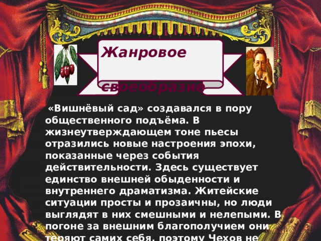  Жанровое  своеобразие  «Вишнёвый сад» создавался в пору общественного подъёма. В жизнеутверждающем тоне пьесы отразились новые настроения эпохи, показанные через события действительности. Здесь существует единство внешней обыденности и внутреннего драматизма. Житейские ситуации просты и прозаичны, но люди выглядят в них смешными и нелепыми. В погоне за внешним благополучием они теряют самих себя, поэтому Чехов не считал возможным называть пьесу драмой и упорно настаивал, что жанр нового произведения исключительно комедийный. 