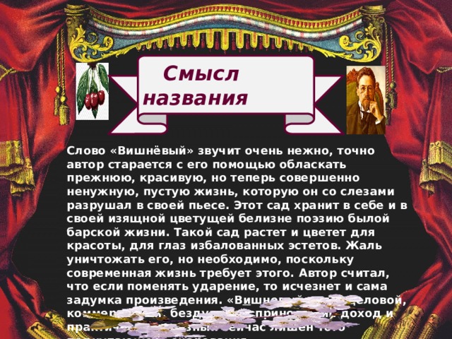  Смысл названия Слово «Вишнёвый» звучит очень нежно, точно автор старается с его помощью обласкать прежнюю, красивую, но теперь совершенно ненужную, пустую жизнь, которую он со слезами разрушал в своей пьесе. Этот сад хранит в себе и в своей изящной цветущей белизне поэзию былой барской жизни. Такой сад растет и цветет для красоты, для глаз избалованных эстетов. Жаль уничтожать его, но необходимо, поскольку современная жизнь требует этого.  Автор считал, что если поменять ударение, то исчезнет и сама задумка произведения. «В и шневый сад»- деловой, коммерческий, бездушный, приносящий доход и практически полезный сейчас лишен того подкупающего очарования.   