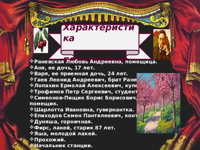  Характеристика  персонажей Раневская Любовь Андреевна, помещица. Аня, ее дочь, 17 лет. Варя, ее приемная дочь, 24 лет. Гаев Леонид Андреевич, брат Раневской. Лопахин Ермолай Алексеевич, купец. Трофимов Петр Сергеевич, студент. Симеонов-Пищик Борис Борисович, помещик. Шарлотта Ивановна, гувернантка. Епиходов Семен Пантелеевич, конторщик. Дуняша, горничная. Фирс, лакей, старик 87 лет. Яша, молодой лакей. Прохожий. Начальник станции. Почтовый чиновник.               