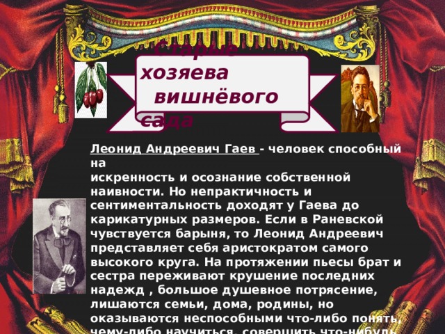  Старые хозяева  вишнёвого сада               Леонид Андреевич Гаев - человек способный на искренность и осознание собственной наивности. Но непрактичность и сентиментальность доходят у Гаева до карикатурных размеров. Если в Раневской чувствуется барыня, то Леонид Андреевич представляет себя аристократом самого высокого круга. На протяжении пьесы брат и сестра переживают крушение последних надежд , большое душевное потрясение, лишаются семьи, дома, родины, но оказываются неспособными что-либо понять, чему-либо научиться, совершить что-нибудь полезное. Они не могут жить без вишневого сада, однако время их благополучия уже прошло. Их личностный рост – это разорение, духовный и материальный крах.  