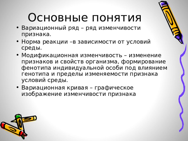 Основные понятия Вариационный ряд – ряд изменчивости признака. Норма реакции –в зависимости от условий среды. Модификационная изменчивость – изменение признаков и свойств организма, формирование фенотипа индивидуальной особи под влиянием генотипа и пределы изменяемости признака условий среды. Вариационная кривая – графическое изображение изменчивости признака 