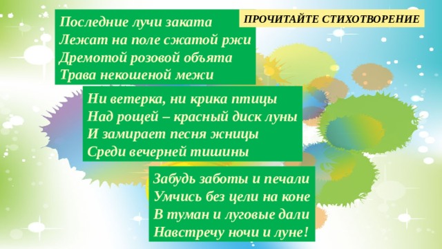 ПРОЧИТАЙТЕ СТИХОТВОРЕНИЕ Последние лучи заката Лежат на поле сжатой ржи Дремотой розовой объята Трава некошеной межи Ни ветерка, ни крика птицы Над рощей – красный диск луны И замирает песня жницы Среди вечерней тишины Забудь заботы и печали Умчись без цели на коне В туман и луговые дали Навстречу ночи и луне! 