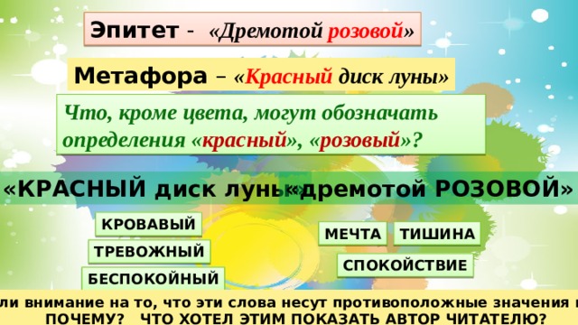 Эпитет - «Дремотой розовой » Метафора – « Красный диск луны» Что, кроме цвета, могут обозначать определения « красный », « розовый »? «КРАСНЫЙ диск луны» «дремотой РОЗОВОЙ» КРОВАВЫЙ МЕЧТА ТИШИНА ТРЕВОЖНЫЙ СПОКОЙСТВИЕ БЕСПОКОЙНЫЙ Вы обратили внимание на то, что эти слова несут противоположные значения и настроения ПОЧЕМУ? ЧТО ХОТЕЛ ЭТИМ ПОКАЗАТЬ АВТОР ЧИТАТЕЛЮ? 