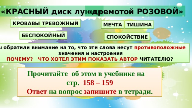 «КРАСНЫЙ диск луны» «дремотой РОЗОВОЙ» КРОВАВЫЙ ТРЕВОЖНЫЙ МЕЧТА ТИШИНА БЕСПОКОЙНЫЙ СПОКОЙСТВИЕ Вы обратили внимание на то, что эти слова несут противоположные  значения и настроения ПОЧЕМУ?  ЧТО ХОТЕЛ ЭТИМ ПОКАЗАТЬ АВТОР ЧИТАТЕЛЮ? Прочитайте об этом в учебнике на стр. 158 – 159 Ответ на вопрос запишите в тетради. 
