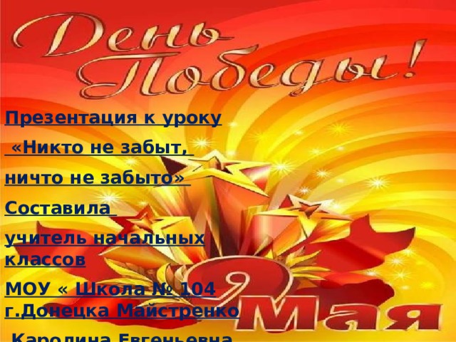 Презентация к уроку  «Никто не забыт, ничто не забыто» Составила учитель начальных классов МОУ « Школа № 104 г.Донецка Майстренко  Каролина Евгеньевна 