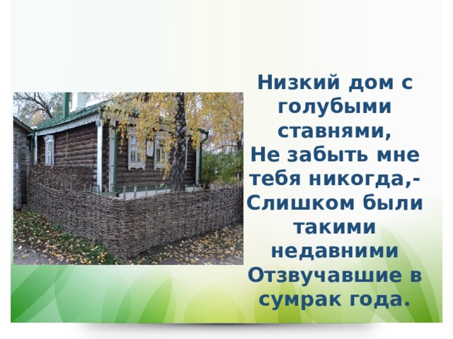 Низкий дом с голубыми ставнями,  Не забыть мне тебя никогда,-  Слишком были такими недавними  Отзвучавшие в сумрак года. 
