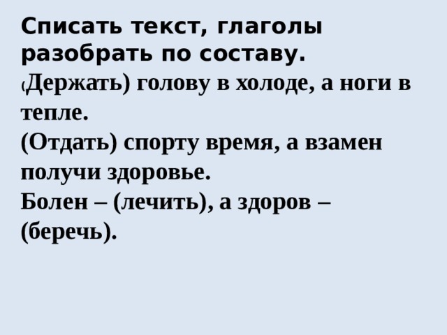 Списать текст, глаголы разобрать по составу. ( Держать) голову в холоде, а ноги в тепле. (Отдать) спорту время, а взамен получи здоровье. Болен – (лечить), а здоров – (беречь). - Какой вывод вы можете сделать? 