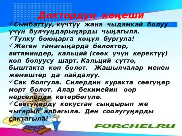 Доктордун кеӊеши Сымбаттуу, күчтүү жана чыдамкай болуу үчүн булчуӊдарыӊарды чыӊагыла. Тулку боюӊарга көӊүл бургула! Жеген тамагыӊарда белоктор, витаминдер, кальций (сөөк үчүн керектүү) көп болуусу шарт. Кальций сүттө, быштакта көп болот. Жашылчалар менен жемиштер да пайдалуу. Сак болгула. Силердин куракта сөөгүӊөр морт болот. Алар бекимейин оор нерселерди көтөрбөгүлө. Сөөгүӊөрдү кокустан сындырып же чыгарып албагыла. Ден соолугуӊарды сактагыла! 