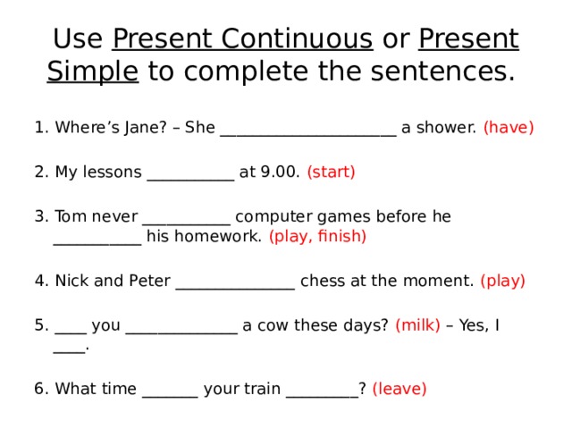 Use Present Continuous or Present Simple to complete the sentences. 1. Where’s Jane? – She ______________________ a shower. (have) 2. My lessons ___________ at 9.00. (start) 3. Tom never ___________ computer games before he ___________ his homework. (play, finish) 4. Nick and Peter _______________ chess at the moment. (play) 5. ____ you ______________ a cow these days? (milk) – Yes, I ____. 6. What time _______ your train _________? (leave) 
