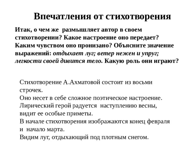 Впечатления от стихотворения Итак, о чем же  размышляет автор в своем стихотворении? Какое настроение оно передает? Каким чувством оно пронизано? Объясните значение выражений: отдыхает луг; ветер нежен и упруг; легкости своей дивится тело. Какую роль они играют? Стихотворение А.Ахматовой состоит из восьми строчек. Оно несет в себе сложное поэтическое настроение. Лирический герой радуется  наступлению весны, видит ее особые приметы. В начале стихотворения изображаются конец февраля и  начало марта. Видим луг, отдыхающий под плотным снегом. 