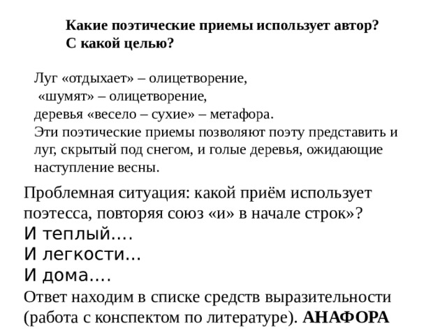 Какие поэтические приемы использует автор? С какой целью? Луг «отдыхает» – олицетворение,  «шумят» – олицетворение, деревья «весело – сухие» – метафора. Эти поэтические приемы позволяют поэту представить и луг, скрытый под снегом, и голые деревья, ожидающие наступление весны. Проблемная ситуация: какой приём использует поэтесса, повторяя союз «и» в начале строк»? И теплый…. И легкости… И дома…. Ответ находим в списке средств выразительности (работа с конспектом по литературе). АНАФОРА 